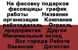 На фасовку подарков фасовщицы. график работы 2/2 › Название организации ­ Компания-работодатель › Отрасль предприятия ­ Другое › Минимальный оклад ­ 19 000 - Все города Работа » Вакансии   . Дагестан респ.,Махачкала г.